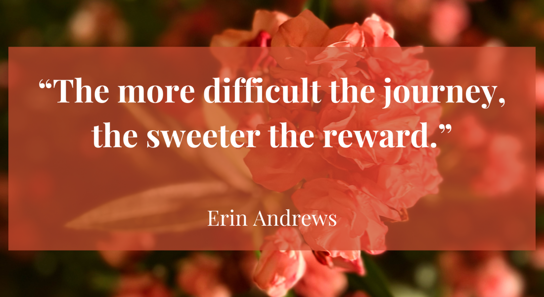 Pink flowers faded in the background with the quote, "The more difficult the journey, the sweeter the reward.” by: Erin Andrews